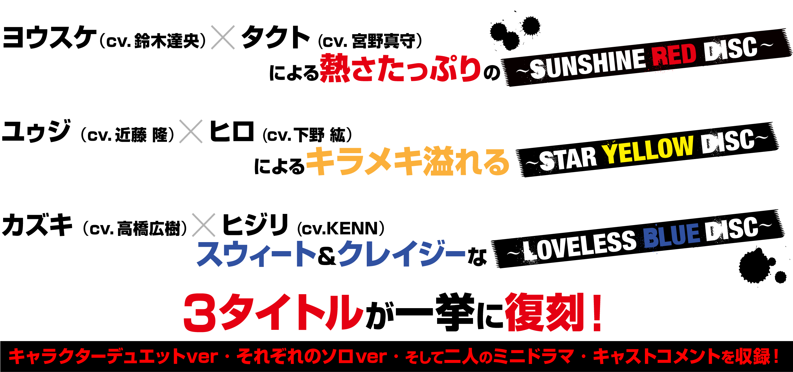 ヨウスケ（cv.鈴木達央）×タクト（cv.宮野真守）による熱さたっぷりの〜SUNSHINE RED DISC〜、
ユゥジ（cv.近藤 隆）×ヒロ（cv.下野 紘）による、キラメキたっぷりの〜STAR YELLOW DISC〜、
カズキ（cv.高橋広樹）×ヒジリ（cv.KENN)、スウィート＆クレイジーな〜LOVELESS BLUE DISC〜
の3タイトルが一挙に復刻！